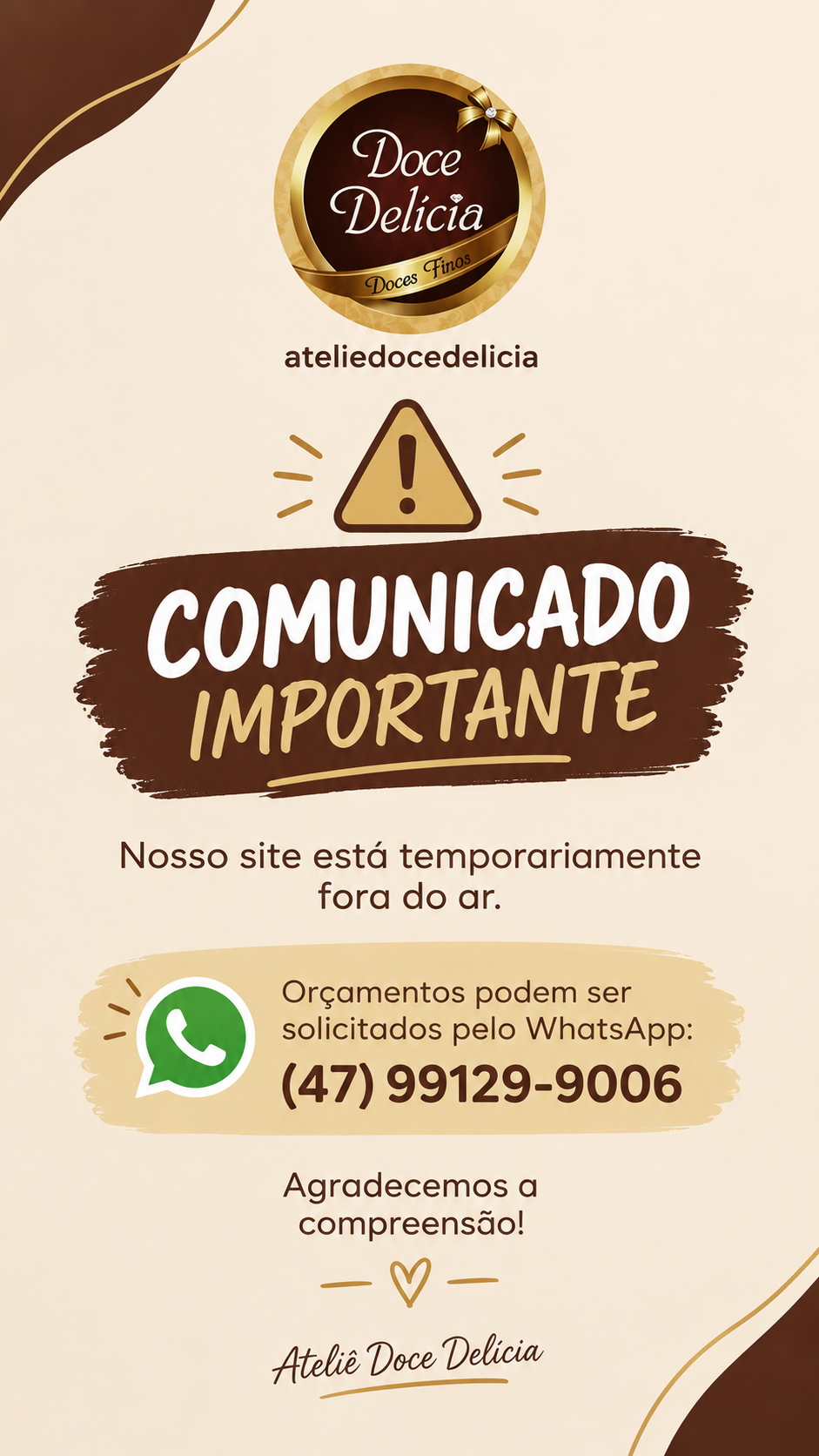 Comunicado importante: nosso site está temporariamente fora do ar. Orçamentos podem ser solicitados pelo WhatsApp (47) 99129-9006. Agradecemos a compreensão! Ateliê Doce Delícia.